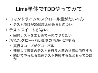 Lime単体でTDDやってみて
●
    コマンドラインのスクロール量がたいへん
    ●   テスト項目が20個超え始めるときつい
●
    テストスイートがない
    ●
        回帰テストをまとめて一発でやりたい
●
    汚れたグローバル環境の再浄化が要る
    ●
        実行スコープがグローバル
    ●
        連続して複数のテストを行うと前の状態に依存する
    ●
        続けてやったら単体テスト失敗するなどもってのほ
        か
 