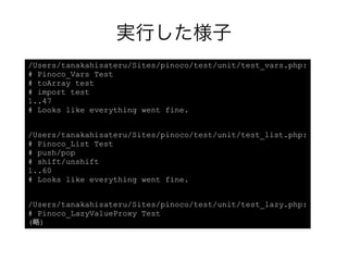実行した様子
/Users/tanakahisateru/Sites/pinoco/test/unit/test_vars.php:
# Pinoco_Vars Test
# toArray test
# import test
1..47
# Looks like everything went fine.


/Users/tanakahisateru/Sites/pinoco/test/unit/test_list.php:
# Pinoco_List Test
# push/pop
# shift/unshift
1..60
# Looks like everything went fine.


/Users/tanakahisateru/Sites/pinoco/test/unit/test_lazy.php:
# Pinoco_LazyValueProxy Test
(略)
 