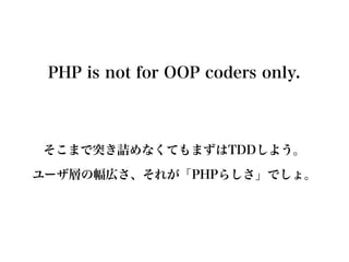 PHP is not for OOP coders only.



そこまで突き詰めなくてもまずはTDDしよう。
ユーザ層の幅広さ、それが「PHPらしさ」でしょ。
 