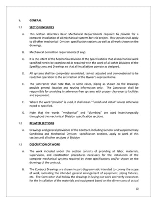 10
1. GENERAL
1.1 SECTION INCLUDES
A. This section describes Basic Mechanical Requirements required to provide for a
complete installation of all mechanical systems for this project. This section shall apply
to all other mechanical Division specification sections as well as all work shown on the
drawings.
B. Mechanical demolition requirements (if any).
C. It is the intent of the Mechanical Division of the Specifications that all mechanical work
specified herein be coordinated as required with the work of all other Divisions of the
Specifications and Drawings so that all installations operate as designed.
D. All systems shall be completely assembled, tested, adjusted and demonstrated to be
ready for operation to the satisfaction of the Owner’s representative.
E. The Contractor shall note that, in some cases, piping as shown on the Drawings
provide general location and routing information only. The Contractor shall be
responsible for providing interference-free systems with proper clearance to facilities
and equipment.
F. Where the word “provide” is used, it shall mean “furnish and install” unless otherwise
noted or specified.
G. Note that the words “mechanical” and “plumbing” are used interchangeably
throughout the mechanical Division specification sections.
1.2 RELATED SECTIONS
A. Drawings and general provisions of the Contract, including General and Supplementary
Conditions and Mechanical Division specification sections, apply to work of this
section and all other sections of Division
1.3 DESCRIPTION OF WORK
A. The work included under this section consists of providing all labor, materials,
supervision, and construction procedures necessary for the installation of the
complete mechanical systems required by these specifications and/or shown on the
drawings of the contract.
B. The Contract Drawings are shown in part diagrammatic intended to convey the scope
of work, indicating the intended general arrangement of equipment, piping fixtures,
etc. The Contractor shall follow the drawings in laying out work and verify clearances
for the installation of the materials and equipment based on the dimensions of actual
 