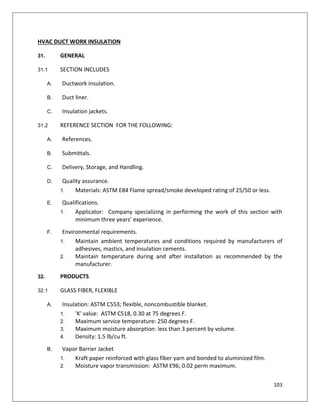 103
HVAC DUCT WORK INSULATION
31. GENERAL
31.1 SECTION INCLUDES
A. Ductwork insulation.
B. Duct liner.
C. Insulation jackets.
31.2 REFERENCE SECTION FOR THE FOLLOWING:
A. References.
B. Submittals.
C. Delivery, Storage, and Handling.
D. Quality assurance.
1. Materials: ASTM E84 Flame spread/smoke developed rating of 25/50 or less.
E. Qualifications.
1. Applicator: Company specializing in performing the work of this section with
minimum three years’ experience.
F. Environmental requirements.
1. Maintain ambient temperatures and conditions required by manufacturers of
adhesives, mastics, and insulation cements.
2. Maintain temperature during and after installation as recommended by the
manufacturer.
32. PRODUCTS
32.1 GLASS FIBER, FLEXIBLE
A. Insulation: ASTM C553; flexible, noncombustible blanket.
1. 'K' value: ASTM C518, 0.30 at 75 degrees F.
2. Maximum service temperature: 250 degrees F.
3. Maximum moisture absorption: less than 3 percent by volume.
4. Density: 1.5 lb/cu ft.
B. Vapor Barrier Jacket
1. Kraft paper reinforced with glass fiber yarn and bonded to aluminized film.
2. Moisture vapor transmission: ASTM E96; 0.02 perm maximum.
 