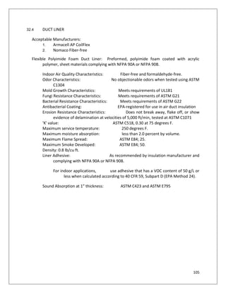 105
32.4 DUCT LINER
Acceptable Manufacturers:
1. Armacell AP CoilFlex
2. Nomaco Fiber-free
Flexible Polyimide Foam Duct Liner: Preformed, polyimide foam coated with acrylic
polymer, sheet materials complying with NFPA 90A or NFPA 90B.
Indoor Air Quality Characteristics: Fiber-free and formaldehyde-free.
Odor Characteristics: No objectionable odors when tested using ASTM
C1304
Mold Growth Characteristics: Meets requirements of UL181
Fungi Resistance Characteristics: Meets requirements of ASTM G21
Bacterial Resistance Characteristics: Meets requirements of ASTM G22
Antibacterial Coating: EPA-registered for use in air duct insulation
Erosion Resistance Characteristics: Does not break away, flake off, or show
evidence of delamination at velocities of 5,000 ft/min, tested at ASTM C1071
'K' value: ASTM C518, 0.30 at 75 degrees F.
Maximum service temperature: 250 degrees F.
Maximum moisture absorption: less than 2.0 percent by volume.
Maximum Flame Spread: ASTM E84; 25.
Maximum Smoke Developed: ASTM E84; 50.
Density: 0.8 lb/cu ft.
Liner Adhesive: As recommended by insulation manufacturer and
complying with NFPA 90A or NFPA 90B.
For indoor applications, use adhesive that has a VOC content of 50 g/L or
less when calculated according to 40 CFR 59, Subpart D (EPA Method 24).
Sound Absorption at 1” thickness: ASTM C423 and ASTM E795
 