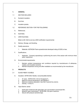 111
SECTION 23 07 13 - DUCTWORK INSULATION
1. GENERAL
1.1 SECTION INCLUDES
A. Ductwork insulation.
B. Duct liner.
C. Insulation jackets.
1.2 REFERENCE SECTION FOR THE FOLLOWING:
A. References.
B. Submittals.
C. LEED Submittals:
[Note to A/E: Edit to suit any LEED certification requirements]
D. Delivery, Storage, and Handling.
E. Quality assurance.
1. Materials: ASTM E84 Flame spread/smoke developed rating of 25/50 or less.
F. Qualifications.
1. Applicator: Company specializing in performing the work of this section with minimum three
years’ experience.
G. Environmental requirements.
1. Maintain ambient temperatures and conditions required by manufacturers of adhesives,
mastics, and insulation cements.
2. Maintain temperature during and after installation as recommended by the manufacturer.
2. PRODUCTS
2.1 GLASS FIBER, FLEXIBLE
A. Insulation: ASTM C553; flexible, noncombustible blanket.
1. 'K' value: ASTM C518, 0.30 at 75 degrees F.
2. Maximum service temperature: 250 degrees F.
3. Maximum moisture absorption: less than 3 percent by volume.
4. Density: 1.5 lb/cu ft.
B. Vapor Barrier Jacket
1. Kraft paper reinforced with glass fiber yarn and bonded to aluminized film.
2. Moisture vapor transmission: ASTM E96; 0.02 perm maximum.
3. Secure with pressure sensitive tape.
 