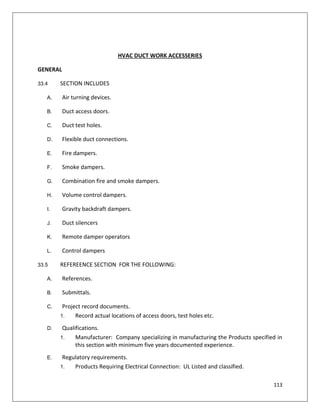113
HVAC DUCT WORK ACCESSERIES
GENERAL
33.4 SECTION INCLUDES
A. Air turning devices.
B. Duct access doors.
C. Duct test holes.
D. Flexible duct connections.
E. Fire dampers.
F. Smoke dampers.
G. Combination fire and smoke dampers.
H. Volume control dampers.
I. Gravity backdraft dampers.
J. Duct silencers
K. Remote damper operators
L. Control dampers
33.5 REFEREENCE SECTION FOR THE FOLLOWING:
A. References.
B. Submittals.
C. Project record documents.
1. Record actual locations of access doors, test holes etc.
D. Qualifications.
1. Manufacturer: Company specializing in manufacturing the Products specified in
this section with minimum five years documented experience.
E. Regulatory requirements.
1. Products Requiring Electrical Connection: UL Listed and classified.
 
