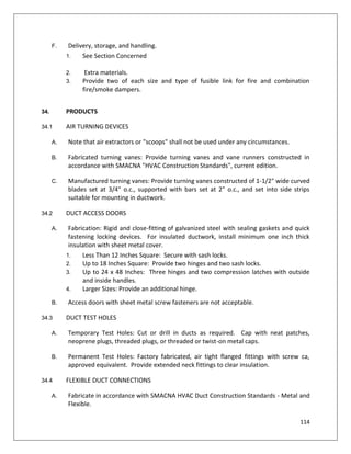 114
F. Delivery, storage, and handling.
1. See Section Concerned
2. Extra materials.
3. Provide two of each size and type of fusible link for fire and combination
fire/smoke dampers.
34. PRODUCTS
34.1 AIR TURNING DEVICES
A. Note that air extractors or "scoops" shall not be used under any circumstances.
B. Fabricated turning vanes: Provide turning vanes and vane runners constructed in
accordance with SMACNA "HVAC Construction Standards", current edition.
C. Manufactured turning vanes: Provide turning vanes constructed of 1-1/2" wide curved
blades set at 3/4" o.c., supported with bars set at 2" o.c., and set into side strips
suitable for mounting in ductwork.
34.2 DUCT ACCESS DOORS
A. Fabrication: Rigid and close-fitting of galvanized steel with sealing gaskets and quick
fastening locking devices. For insulated ductwork, install minimum one inch thick
insulation with sheet metal cover.
1. Less Than 12 Inches Square: Secure with sash locks.
2. Up to 18 Inches Square: Provide two hinges and two sash locks.
3. Up to 24 x 48 Inches: Three hinges and two compression latches with outside
and inside handles.
4. Larger Sizes: Provide an additional hinge.
B. Access doors with sheet metal screw fasteners are not acceptable.
34.3 DUCT TEST HOLES
A. Temporary Test Holes: Cut or drill in ducts as required. Cap with neat patches,
neoprene plugs, threaded plugs, or threaded or twist-on metal caps.
B. Permanent Test Holes: Factory fabricated, air tight flanged fittings with screw ca,
approved equivalent. Provide extended neck fittings to clear insulation.
34.4 FLEXIBLE DUCT CONNECTIONS
A. Fabricate in accordance with SMACNA HVAC Duct Construction Standards - Metal and
Flexible.
 