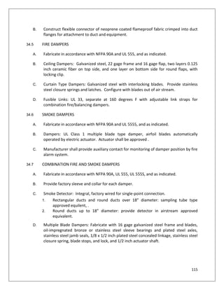 115
B. Construct flexible connector of neoprene coated flameproof fabric crimped into duct
flanges for attachment to duct and equipment.
34.5 FIRE DAMPERS
A. Fabricate in accordance with NFPA 90A and UL 555, and as indicated.
B. Ceiling Dampers: Galvanized steel, 22 gage frame and 16 gage flap, two layers 0.125
inch ceramic fiber on top side, and one layer on bottom side for round flaps, with
locking clip.
C. Curtain Type Dampers: Galvanized steel with interlocking blades. Provide stainless
steel closure springs and latches. Configure with blades out of air stream.
D. Fusible Links: UL 33, separate at 160 degrees F with adjustable link straps for
combination fire/balancing dampers.
34.6 SMOKE DAMPERS
A. Fabricate in accordance with NFPA 90A and UL 5555, and as indicated.
B. Dampers: UL Class 1 multiple blade type damper, airfoil blades automatically
operated by electric actuator. Actuator shall be approved .
C. Manufacturer shall provide auxiliary contact for monitoring of damper position by fire
alarm system.
34.7 COMBINATION FIRE AND SMOKE DAMPERS
A. Fabricate in accordance with NFPA 90A, UL 555, UL 555S, and as indicated.
B. Provide factory sleeve and collar for each damper.
C. Smoke Detector: Integral, factory wired for single-point connection.
1. Rectangular ducts and round ducts over 18” diameter: sampling tube type
approved equilent, .
2. Round ducts up to 18” diameter: provide detector in airstream approved
equivalent.
D. Multiple Blade Dampers: Fabricate with 16 gage galvanized steel frame and blades,
oil-impregnated bronze or stainless steel sleeve bearings and plated steel axles,
stainless steel jamb seals, 1/8 x 1/2 inch plated steel concealed linkage, stainless steel
closure spring, blade stops, and lock, and 1/2 inch actuator shaft.
 