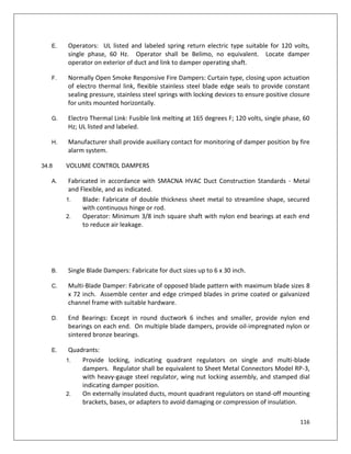 116
E. Operators: UL listed and labeled spring return electric type suitable for 120 volts,
single phase, 60 Hz. Operator shall be Belimo, no equivalent. Locate damper
operator on exterior of duct and link to damper operating shaft.
F. Normally Open Smoke Responsive Fire Dampers: Curtain type, closing upon actuation
of electro thermal link, flexible stainless steel blade edge seals to provide constant
sealing pressure, stainless steel springs with locking devices to ensure positive closure
for units mounted horizontally.
G. Electro Thermal Link: Fusible link melting at 165 degrees F; 120 volts, single phase, 60
Hz; UL listed and labeled.
H. Manufacturer shall provide auxiliary contact for monitoring of damper position by fire
alarm system.
34.8 VOLUME CONTROL DAMPERS
A. Fabricated in accordance with SMACNA HVAC Duct Construction Standards - Metal
and Flexible, and as indicated.
1. Blade: Fabricate of double thickness sheet metal to streamline shape, secured
with continuous hinge or rod.
2. Operator: Minimum 3/8 inch square shaft with nylon end bearings at each end
to reduce air leakage.
B. Single Blade Dampers: Fabricate for duct sizes up to 6 x 30 inch.
C. Multi-Blade Damper: Fabricate of opposed blade pattern with maximum blade sizes 8
x 72 inch. Assemble center and edge crimped blades in prime coated or galvanized
channel frame with suitable hardware.
D. End Bearings: Except in round ductwork 6 inches and smaller, provide nylon end
bearings on each end. On multiple blade dampers, provide oil-impregnated nylon or
sintered bronze bearings.
E. Quadrants:
1. Provide locking, indicating quadrant regulators on single and multi-blade
dampers. Regulator shall be equivalent to Sheet Metal Connectors Model RP-3,
with heavy-gauge steel regulator, wing nut locking assembly, and stamped dial
indicating damper position.
2. On externally insulated ducts, mount quadrant regulators on stand-off mounting
brackets, bases, or adapters to avoid damaging or compression of insulation.
 