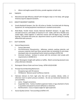 117
3. Where rod lengths exceed 30 inches, provide regulator at both ends.
34.9 TAKEOFFS
A. Manufactured high-efficiency takeoff with 45-degree slope on the body, with gauge
thickness equal to adjacent ductwork.
34.10 GRAVITY BACKDRAFT DAMPERS
A. Gravity Backdraft Dampers, Size 18 x 18 inches or Smaller, Furnished with Air Moving
Equipment: Air moving equipment manufacturer’s standard construction.
B. Multi-Blade, Parallel Action Gravity Balanced Backdraft Dampers: 16 gage thick
extruded aluminum, with blades of maximum 6 inch width, with felt or flexible vinyl
sealed edges, linked together in rattle-free manner with 90 degree stop, steel ball
bearings, and plated steel pivot pin; adjustment device to permit setting for varying
differential static pressure.
34.11 DUCT SILENCERS
A. General Requirements:
1. Factory fabricated.
2. Fire-Performance Characteristics: Adhesives, sealants, packing materials, and
accessory materials shall have flame-spread index not exceeding 25 and smoke-
developed index not exceeding 50 when tested according to ASTM E 84.
3. Airstream Surfaces: Surfaces in contact with the airstream shall comply with
requirements in ASHRAE 62.1.
B. Shape: Rectangular straight with splitters or baffles. Match connecting ductwork sizes
unless otherwise indicated.
C. Rectangular Silencer Outer and Inner Casing: ASTM A 653/A 653M
D. Principal Sound-Absorbing Mechanism:
1. Dissipative type with fill material.
2. Fill Material: Moisture-proof nonfibrous material.
E. Fabricate silencers to form rigid units that will not pulsate, vibrate, rattle, or
otherwise react to system pressure variations. Do not use mechanical fasteners for
unit assemblies.
1. Joints: Flanged connections.
2. Suspended Units: Factory-installed suspension hooks or lugs attached to frame
in quantities and spaced to prevent deflection or distortion.
3. Reinforcement: Cross or trapeze angles for rigid suspension.
F. Source Quality Control: Test according to ASTM E 477.
 