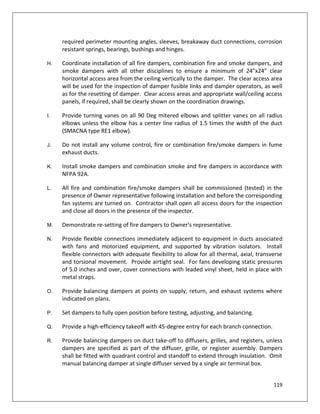 119
required perimeter mounting angles, sleeves, breakaway duct connections, corrosion
resistant springs, bearings, bushings and hinges.
H. Coordinate installation of all fire dampers, combination fire and smoke dampers, and
smoke dampers with all other disciplines to ensure a minimum of 24”x24” clear
horizontal access area from the ceiling vertically to the damper. The clear access area
will be used for the inspection of damper fusible links and damper operators, as well
as for the resetting of damper. Clear access areas and appropriate wall/ceiling access
panels, if required, shall be clearly shown on the coordination drawings.
I. Provide turning vanes on all 90 Deg mitered elbows and splitter vanes on all radius
elbows unless the elbow has a center line radius of 1.5 times the width of the duct
(SMACNA type RE1 elbow).
J. Do not install any volume control, fire or combination fire/smoke dampers in fume
exhaust ducts.
K. Install smoke dampers and combination smoke and fire dampers in accordance with
NFPA 92A.
L. All fire and combination fire/smoke dampers shall be commissioned (tested) in the
presence of Owner representative following installation and before the corresponding
fan systems are turned on. Contractor shall open all access doors for the inspection
and close all doors in the presence of the inspector.
M. Demonstrate re-setting of fire dampers to Owner's representative.
N. Provide flexible connections immediately adjacent to equipment in ducts associated
with fans and motorized equipment, and supported by vibration isolators. Install
flexible connectors with adequate flexibility to allow for all thermal, axial, transverse
and torsional movement. Provide airtight seal. For fans developing static pressures
of 5.0 inches and over, cover connections with leaded vinyl sheet, held in place with
metal straps.
O. Provide balancing dampers at points on supply, return, and exhaust systems where
indicated on plans.
P. Set dampers to fully open position before testing, adjusting, and balancing.
Q. Provide a high-efficiency takeoff with 45-degree entry for each branch connection.
R. Provide balancing dampers on duct take-off to diffusers, grilles, and registers, unless
dampers are specified as part of the diffuser, grille, or register assembly. Dampers
shall be fitted with quadrant control and standoff to extend through insulation. Omit
manual balancing damper at single diffuser served by a single air terminal box.
 