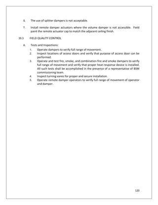120
S. The use of splitter dampers is not acceptable.
T. Install remote damper actuators where the volume damper is not accessible. Field
paint the remote actuator cap to match the adjacent ceiling finish.
35.3 FIELD QUALITY CONTROL
A. Tests and Inspections:
1. Operate dampers to verify full range of movement.
2. Inspect locations of access doors and verify that purpose of access door can be
performed.
3. Operate and test fire, smoke, and combination fire and smoke dampers to verify
full range of movement and verify that proper heat-response device is installed.
All such tests shall be accomplished in the presence of a representative of BSM
commissioning team.
4. Inspect turning vanes for proper and secure installation.
5. Operate remote damper operators to verify full range of movement of operator
and damper.
 