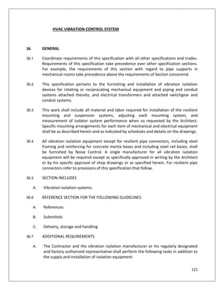121
HVAC VIBRATION CONTROL SYSTEM
36. GENERAL
36.1 Coordinate requirements of this specification with all other specifications and trades.
Requirements of this specification take precedence over other specification sections.
For example, the requirements of this section with regard to pipe supports in
mechanical rooms take precedence above the requirements of Section concerend.
36.2 This specification pertains to the furnishing and installation of vibration isolation
devices for rotating or reciprocating mechanical equipment and piping and conduit
systems attached thereto, and electrical transformers and attached switchgear and
conduit systems.
36.3 This work shall include all material and labor required for installation of the resilient
mounting and suspension systems, adjusting each mounting system, and
measurement of isolator system performance when so requested by the Architect.
Specific mounting arrangements for each item of mechanical and electrical equipment
shall be as described herein and as indicated by schedules and details on the drawings.
36.4 All vibration isolation equipment except for resilient pipe connectors, including steel
framing and reinforcing for concrete inertia bases and including steel rail bases, shall
be furnished by Noise Control. A single manufacturer for all vibration isolation
equipment will be required except as specifically approved in writing by the Architect
or by his specific approval of shop drawings or as specified herein. For resilient pipe
connectors refer to provisions of this specification that follow.
36.5 SECTION INCLUDES
A. Vibration isolation systems.
36.6 REFERENCE SECTION FOR THE FOLLOWING GUIDELINES
A. References
B. Submittals
C. Delivery, storage and handling
36.7 ADDITIONAL REQUIREMENTS
A. The Contractor and the vibration isolation manufacturer or his regularly designated
and factory authorized representative shall perform the following tasks in addition to
the supply and installation of isolation equipment:
 