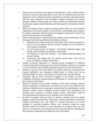 122
1. Obtain from the Architect the approved manufacturer's name, model number,
and other necessary identifying data for each item of mechanical and electrical
equipment to be resiliently mounted. Coordinate all resilient mounting systems
with the exact equipment to be furnished in regard to physical size, isolator
locations, weight, rotating speed, etc. Direct contact and cooperation between
the vibration isolation device fabricator and the equipment manufacturer will be
required.
2. Obtain all necessary data in regard to piping systems which are to be resiliency
supported so that proper isolators can be selected. Select piping system isolators
for proper coordination with the physical arrangement of pipe lines and with the
physical characteristics of the building.
3. Submit shop drawings as required by other portions of this specification. These
drawings shall include specification information as follows:
a. Manufacturer's model number for each isolator, the machine or pipeline to
which it is to be applied, and the number of isolators to be furnished for
each machine or pipeline.
b. For steel spring mounts or hangers - Free height, deflected height, solid
height, isolator loading, and diameter of spring coil.
c. For elastomer or glass fiber isolators - Free height, deflected height, and
isolator loading.
d. Dimensional and weight data for concrete inertia bases, steel and rail
bases, and details of isolator attachment.
4. Provide on-the-job supervision as required during installation of resiliently
mounted equipment and piping to assure that all vibration isolators are installed
in strict accordance with normally accepted practices for critical environments.
5. Replace at no extra cost to the Owner any isolators which do not produce the
required deflection, are improperly loaded above or below their correct
operating height, or which in any way do not produce the required isolation.
6. Cooperate with all other Contractors engaged in this project so that the
installation of vibration isolation devices will proceed in a manner that is in the
best interests of the Owner.
7. Notify the Architect of any project conditions which affect vibration isolation
system installation or performance and which are found to be different from
conditions indicated by the drawings or described by the specifications. Should
vibration isolation system installation proceed without such notifications any
remedial work required to achieve proper isolator performance shall be
accomplished by the Contractor at no additional cost to the Owner.
8. Be alert for possible "short-circuiting" of vibration isolation systems by piping
supports, electrical connections, temperature control connections, drain lines,
building construction, etc., and notify the involved contractor as to these
problems or potential problems. Where such situations cannot be easily
resolved, notify the Architect so that preventive or remedial action can take
place on a timely basis. Any remedial measures required shall be undertaken by
the contractor responsible at no additional cost to the Owner.
 