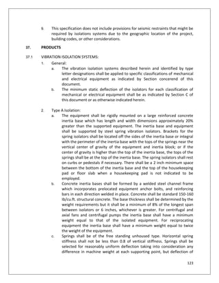 123
9. This specification does not include provisions for seismic restraints that might be
required by isolations systems due to the geographic location of the project,
building codes, or other considerations.
37. PRODUCTS
37.1 VIBRATION ISOLATION SYSTEMS:
1. General:
a. The vibration isolation systems described herein and identified by type
letter designations shall be applied to specific classifications of mechanical
and electrical equipment as indicated by Section concerend of this
document.
b. The minimum static deflection of the isolators for each classification of
mechanical or electrical equipment shall be as indicated by Section C of
this document or as otherwise indicated herein.
2. Type A Isolation:
a. The equipment shall be rigidly mounted on a large reinforced concrete
inertia base which has length and width dimensions approximately 20%
greater than the supported equipment. The inertia base and equipment
shall be supported by steel spring vibration isolators. Brackets for the
spring isolators shall be located off the sides of the inertia base or integral
with the perimeter of the inertia base with the tops of the springs near the
vertical center of gravity of the equipment and inertia block; or if the
center of gravity is higher than the top of the inertia base, the tops of the
springs shall be at the top of the inertia base. The spring isolators shall rest
on curbs or pedestals if necessary. There shall be a 2 inch minimum space
between the bottom of the inertia base and the top of the housekeeping
pad or floor slab when a housekeeping pad is not indicated to be
employed.
b. Concrete inertia bases shall be formed by a welded steel channel frame
which incorporates prelocated equipment anchor bolts, and reinforcing
bars in each direction welded in place. Concrete shall be standard 150-160
Ib/cu.ft. structural concrete. The base thickness shall be determined by the
weight requirements but it shall be a minimum of 8% of the longest span
between isolators or 6 inches, whichever is greater. For centrifugal and
axial fans and centrifugal pumps the inertia base shall have a minimum
weight equal to that of the isolated equipment. For reciprocating
equipment the inertia base shall have a minimum weight equal to twice
the weight of the equipment.
c. Springs shall be of the free standing unhoused type. Horizontal spring
stiffness shall not be less than 0.8 of vertical stiffness. Springs shall be
selected for reasonably uniform deflection taking into consideration any
difference in machine weight at each supporting point, but deflection of
 