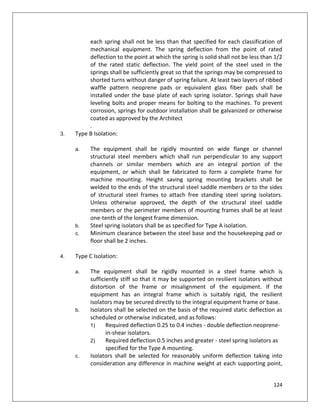 124
each spring shall not be less than that specified for each classification of
mechanical equipment. The spring deflection from the point of rated
deflection to the point at which the spring is solid shall not be less than 1/2
of the rated static deflection. The yield point of the steel used in the
springs shall be sufficiently great so that the springs may be compressed to
shorted turns without danger of spring failure. At least two layers of ribbed
waffle pattern neoprene pads or equivalent glass fiber pads shall be
installed under the base plate of each spring isolator. Springs shall have
leveling bolts and proper means for bolting to the machines. To prevent
corrosion, springs for outdoor installation shall be galvanized or otherwise
coated as approved by the Architect
.
3. Type B Isolation:
a. The equipment shall be rigidly mounted on wide flange or channel
structural steel members which shall run perpendicular to any support
channels or similar members which are an integral portion of the
equipment, or which shall be fabricated to form a complete frame for
machine mounting. Height saving spring mounting brackets shall be
welded to the ends of the structural steel saddle members or to the sides
of structural steel frames to attach free standing steel spring isolators.
Unless otherwise approved, the depth of the structural steel saddle
members or the perimeter members of mounting frames shall be at least
one-tenth of the longest frame dimension.
b. Steel spring isolators shall be as specified for Type A isolation.
c. Minimum clearance between the steel base and the housekeeping pad or
floor shall be 2 inches.
4. Type C Isolation:
a. The equipment shall be rigidly mounted in a steel frame which is
sufficiently stiff so that it may be supported on resilient isolators without
distortion of the frame or misalignment of the equipment. If the
equipment has an integral frame which is suitably rigid, the resilient
isolators may be secured directly to the integral equipment frame or base.
b. Isolators shall be selected on the basis of the required static deflection as
scheduled or otherwise indicated, and as follows:
1) Required deflection 0.25 to 0.4 inches - double deflection neoprene-
in-shear isolators.
2) Required deflection 0.5 inches and greater - steel spring isolators as
specified for the Type A mounting.
c. Isolators shall be selected for reasonably uniform deflection taking into
consideration any difference in machine weight at each supporting point,
 