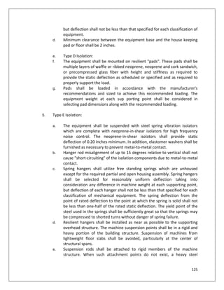 125
but deflection shall not be less than that specified for each classification of
equipment.
d. Minimum clearance between the equipment base and the house keeping
pad or floor shall be 2 inches.
e. Type D Isolation:
f. The equipment shall be mounted on resilient "pads". These pads shall be
multiple layers of waffle or ribbed neoprene, neoprene and cork sandwich,
or precompressed glass fiber with height and stiffness as required to
provide the static deflection as scheduled or specified and as required to
properly support the load.
g. Pads shall be loaded in accordance with the manufacturer's
recommendations and sized to achieve this recommended loading. The
equipment weight at each sup porting point shall be considered in
selecting pad dimensions along with the recommended loading.
5. Type E Isolation:
a. The equipment shall be suspended with steel spring vibration isolators
which are complete with neoprene-in-shear isolators for high frequency
noise control. The neoprene-in-shear isolators shall provide static
deflection of 0.20 inches minimum. In addition, elastomer washers shall be
furnished as necessary to prevent metal-to-metal contact.
b. Hanger rod misalignment of up to 15 degrees relative to vertical shall not
cause "short-circuiting" of the isolation components due to metal-to-metal
contact.
c. Spring hangers shall utilize free standing springs which are unhoused
except for the required partial and open housing assembly. Spring hangers
shall be selected for reasonably uniform deflection taking into
consideration any difference in machine weight at each supporting point,
but deflection of each hanger shall not be less than that specified for each
classification of mechanical equipment. The spring deflection from the
point of rated deflection to the point at which the spring is solid shall not
be less than one-half of the rated static deflection. The yield point of the
steel used in the springs shall be sufficiently great so that the springs may
be compressed to shorted turns without danger of spring failure.
d. Resilient hangers shall be installed as near as possible to the supporting
overhead structure. The machine suspension points shall be in a rigid and
heavy portion of the building structure. Suspension of machines from
lightweight floor slabs shall be avoided, particularly at the center of
structural spans.
e. Suspension rods shall be attached to rigid members of the machine
structure. When such attachment points do not exist, a heavy steel
 