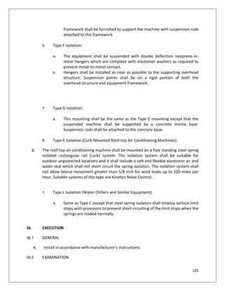 126
framework shall be furnished to support the machine with suspension rods
attached to this framework.
6. Type F Isolation:
a. The equipment shall be suspended with double deflection neoprene-in-
shear hangers which are complete with elastomer washers as required to
prevent metal-to-metal contact.
b. Hangers shall be installed as near as possible to the supporting overhead
structure. Suspension points shall be on a rigid portion of both the
overhead structure and equipment framework.
7. Type G Isolation:
a. This mounting shall be the same as the Type E mounting except that the
suspended machine shall be supported by a concrete inertia base.
Suspension rods shall be attached to the concrete base.
8. Type K Isolation (Curb Mounted Roof-top Air Conditioning Machines):
B. The roof-top air conditioning machine shall be mounted on a free standing steel spring
isolated rectangular rail (curb) system. The isolation system shall be suitable for
outdoor unprotected locations and it shall include a soft and flexible elastomer air and
water seal which shall not short circuit the spring isolators. The isolation system shall
not allow lateral movement greater than 5/8 inch for wind loads up to 100 miles per
hour. Suitable systems of this type are Kinetics Noise Control .
1. Type L Isolation (Water Chillers and Similar Equipment):
a. Same as Type C except that steel spring isolators shall employ vertical limit
stops with provisions to prevent short circuiting of the limit stops when the
springs are loaded normally.
38. EXECUTION
38.1 GENERAL
A. Install in accordance with manufacturer's instructions.
38.2 EXAMINATION
 