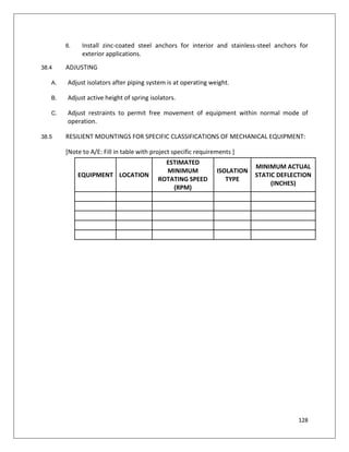 128
6. Install zinc-coated steel anchors for interior and stainless-steel anchors for
exterior applications.
38.4 ADJUSTING
A. Adjust isolators after piping system is at operating weight.
B. Adjust active height of spring isolators.
C. Adjust restraints to permit free movement of equipment within normal mode of
operation.
38.5 RESILIENT MOUNTINGS FOR SPECIFIC CLASSIFICATIONS OF MECHANICAL EQUIPMENT:
[Note to A/E: Fill in table with project specific requirements ]
EQUIPMENT LOCATION
ESTIMATED
MINIMUM
ROTATING SPEED
(RPM)
ISOLATION
TYPE
MINIMUM ACTUAL
STATIC DEFLECTION
(INCHES)
 
