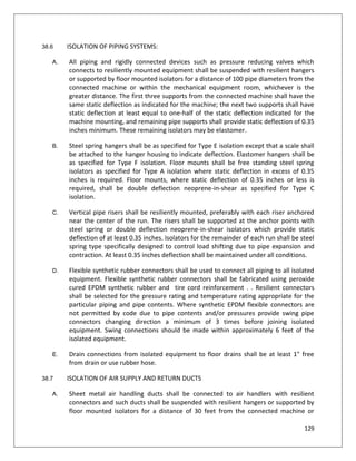 129
38.6 ISOLATION OF PIPING SYSTEMS:
A. All piping and rigidly connected devices such as pressure reducing valves which
connects to resiliently mounted equipment shall be suspended with resilient hangers
or supported by floor mounted isolators for a distance of 100 pipe diameters from the
connected machine or within the mechanical equipment room, whichever is the
greater distance. The first three supports from the connected machine shall have the
same static deflection as indicated for the machine; the next two supports shall have
static deflection at least equal to one-half of the static deflection indicated for the
machine mounting, and remaining pipe supports shall provide static deflection of 0.35
inches minimum. These remaining isolators may be elastomer.
B. Steel spring hangers shall be as specified for Type E isolation except that a scale shall
be attached to the hanger housing to indicate deflection. Elastomer hangers shall be
as specified for Type F isolation. Floor mounts shall be free standing steel spring
isolators as specified for Type A isolation where static deflection in excess of 0.35
inches is required. Floor mounts, where static deflection of 0.35 inches or less is
required, shall be double deflection neoprene-in-shear as specified for Type C
isolation.
C. Vertical pipe risers shall be resiliently mounted, preferably with each riser anchored
near the center of the run. The risers shall be supported at the anchor points with
steel spring or double deflection neoprene-in-shear isolators which provide static
deflection of at least 0.35 inches. Isolators for the remainder of each run shall be steel
spring type specifically designed to control load shifting due to pipe expansion and
contraction. At least 0.35 inches deflection shall be maintained under all conditions.
D. Flexible synthetic rubber connectors shall be used to connect all piping to all isolated
equipment. Flexible synthetic rubber connectors shall be fabricated using peroxide
cured EPDM synthetic rubber and tire cord reinforcement . . Resilient connectors
shall be selected for the pressure rating and temperature rating appropriate for the
particular piping and pipe contents. Where synthetic EPDM flexible connectors are
not permitted by code due to pipe contents and/or pressures provide swing pipe
connectors changing direction a minimum of 3 times before joining isolated
equipment. Swing connections should be made within approximately 6 feet of the
isolated equipment.
E. Drain connections from isolated equipment to floor drains shall be at least 1" free
from drain or use rubber hose.
38.7 ISOLATION OF AIR SUPPLY AND RETURN DUCTS
A. Sheet metal air handling ducts shall be connected to air handlers with resilient
connectors and such ducts shall be suspended with resilient hangers or supported by
floor mounted isolators for a distance of 30 feet from the connected machine or
 