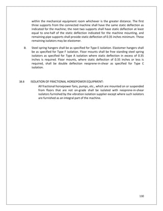 130
within the mechanical equipment room whichever is the greater distance. The first
three supports from the connected machine shall have the same static deflection as
indicated for the machine; the next two supports shall have static deflection at least
equal to one-half of the static deflection indicated for the machine mounting, and
remaining pipe supports shall provide static deflection of 0.35 inches minimum. These
remaining isolators may be elastomer.
B. Steel spring hangers shall be as specified for Type E isolation. Elastomer hangers shall
be as specified for Type F isolation. Floor mounts shall be free standing steel spring
isolators as specified for Type A isolation where static deflection in excess of 0.35
inches is required. Floor mounts, where static deflection of 0.35 inches or less is
required, shall be double deflection neoprene-in-shear as specified for Type C
isolation.
38.8 ISOLATION OF FRACTIONAL HORSEPOWER EQUIPMENT:
All fractional horsepower fans, pumps, etc., which are mounted on or suspended
from floors that are not on-grade shall be isolated with neoprene-in-shear
isolators furnished by the vibration isolation supplier except where such isolators
are furnished as an integral part of the machine.
 