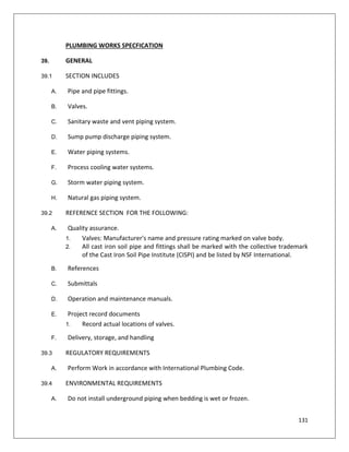 131
PLUMBING WORKS SPECFICATION
39. GENERAL
39.1 SECTION INCLUDES
A. Pipe and pipe fittings.
B. Valves.
C. Sanitary waste and vent piping system.
D. Sump pump discharge piping system.
E. Water piping systems.
F. Process cooling water systems.
G. Storm water piping system.
H. Natural gas piping system.
39.2 REFERENCE SECTION FOR THE FOLLOWING:
A. Quality assurance.
1. Valves: Manufacturer's name and pressure rating marked on valve body.
2. All cast iron soil pipe and fittings shall be marked with the collective trademark
of the Cast Iron Soil Pipe Institute (CISPI) and be listed by NSF International.
B. References
C. Submittals
D. Operation and maintenance manuals.
E. Project record documents
1. Record actual locations of valves.
F. Delivery, storage, and handling
39.3 REGULATORY REQUIREMENTS
A. Perform Work in accordance with International Plumbing Code.
39.4 ENVIRONMENTAL REQUIREMENTS
A. Do not install underground piping when bedding is wet or frozen.
 
