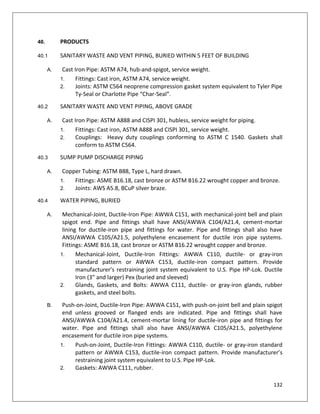 132
40. PRODUCTS
40.1 SANITARY WASTE AND VENT PIPING, BURIED WITHIN 5 FEET OF BUILDING
A. Cast Iron Pipe: ASTM A74, hub-and-spigot, service weight.
1. Fittings: Cast iron, ASTM A74, service weight.
2. Joints: ASTM C564 neoprene compression gasket system equivalent to Tyler Pipe
Ty-Seal or Charlotte Pipe “Char-Seal”.
40.2 SANITARY WASTE AND VENT PIPING, ABOVE GRADE
A. Cast Iron Pipe: ASTM A888 and CISPI 301, hubless, service weight for piping.
1. Fittings: Cast iron, ASTM A888 and CISPI 301, service weight.
2. Couplings: Heavy duty couplings conforming to ASTM C 1540. Gaskets shall
conform to ASTM C564.
40.3 SUMP PUMP DISCHARGE PIPING
A. Copper Tubing: ASTM B88, Type L, hard drawn.
1. Fittings: ASME B16.18, cast bronze or ASTM B16.22 wrought copper and bronze.
2. Joints: AWS A5.8, BCuP silver braze.
40.4 WATER PIPING, BURIED
A. Mechanical-Joint, Ductile-Iron Pipe: AWWA C151, with mechanical-joint bell and plain
spigot end. Pipe and fittings shall have ANSI/AWWA C104/A21.4, cement-mortar
lining for ductile-iron pipe and fittings for water. Pipe and fittings shall also have
ANSI/AWWA C105/A21.5, polyethylene encasement for ductile iron pipe systems.
Fittings: ASME B16.18, cast bronze or ASTM B16.22 wrought copper and bronze.
1. Mechanical-Joint, Ductile-Iron Fittings: AWWA C110, ductile- or gray-iron
standard pattern or AWWA C153, ductile-iron compact pattern. Provide
manufacturer’s restraining joint system equivalent to U.S. Pipe HP-Lok. Ductile
Iron (3” and larger) Pex (buried and sleeved)
2. Glands, Gaskets, and Bolts: AWWA C111, ductile- or gray-iron glands, rubber
gaskets, and steel bolts.
B. Push-on-Joint, Ductile-Iron Pipe: AWWA C151, with push-on-joint bell and plain spigot
end unless grooved or flanged ends are indicated. Pipe and fittings shall have
ANSI/AWWA C104/A21.4, cement-mortar lining for ductile-iron pipe and fittings for
water. Pipe and fittings shall also have ANSI/AWWA C105/A21.5, polyethylene
encasement for ductile iron pipe systems.
1. Push-on-Joint, Ductile-Iron Fittings: AWWA C110, ductile- or gray-iron standard
pattern or AWWA C153, ductile-iron compact pattern. Provide manufacturer’s
restraining joint system equivalent to U.S. Pipe HP-Lok.
2. Gaskets: AWWA C111, rubber.
 