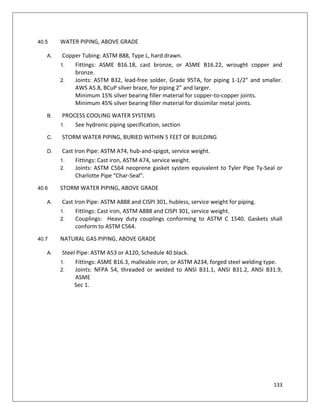 133
40.5 WATER PIPING, ABOVE GRADE
A. Copper Tubing: ASTM B88, Type L, hard drawn.
1. Fittings: ASME B16.18, cast bronze, or ASME B16.22, wrought copper and
bronze.
2. Joints: ASTM B32, lead-free solder, Grade 95TA, for piping 1-1/2” and smaller.
AWS A5.8, BCuP silver braze, for piping 2” and larger.
Minimum 15% silver bearing filler material for copper-to-copper joints.
Minimum 45% silver bearing filler material for dissimilar metal joints.
B. PROCESS COOLING WATER SYSTEMS
1. See hydronic piping specification, section
C. STORM WATER PIPING, BURIED WITHIN 5 FEET OF BUILDING
D. Cast Iron Pipe: ASTM A74, hub-and-spigot, service weight.
1. Fittings: Cast iron, ASTM A74, service weight.
2. Joints: ASTM C564 neoprene gasket system equivalent to Tyler Pipe Ty-Seal or
Charlotte Pipe “Char-Seal”.
40.6 STORM WATER PIPING, ABOVE GRADE
A. Cast Iron Pipe: ASTM A888 and CISPI 301, hubless, service weight for piping.
1. Fittings: Cast iron, ASTM A888 and CISPI 301, service weight.
2. Couplings: Heavy duty couplings conforming to ASTM C 1540. Gaskets shall
conform to ASTM C564.
40.7 NATURAL GAS PIPING, ABOVE GRADE
A. Steel Pipe: ASTM A53 or A120, Schedule 40 black.
1. Fittings: ASME B16.3, malleable iron, or ASTM A234, forged steel welding type.
2. Joints: NFPA 54, threaded or welded to ANSI B31.1, ANSI B31.2, ANSI B31.9,
ASME
Sec 1.
 