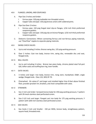 134
40.8 FLANGES, UNIONS, AND COUPLINGS
A. Pipe Size 2 Inches and Under:
1. Ferrous pipe: 150 psig malleable iron threaded unions.
2. Copper tube and pipe: 150 psig bronze unions with soldered joints.
B. Pipe Size Over 2 Inches:
1. Ferrous pipe: 150 psig forged steel slip-on flanges; 1/16 inch thick preformed
neoprene gaskets.
2. Copper tube and pipe: 150 psig slip-on bronze flanges; 1/16 inch thick preformed
neoprene gaskets.
C. Dielectric Connections: Where connecting ferrous and non-ferrous piping materials,
use “ClearFlow” nipples to separate piping materials.
40.9 SWING CHECK VALVES
A. Up to and including 2 Inches: Bronze swing disc, 125 psig working pressure.
B. Over 2 Inches: Cast iron body, bronze trim, swing disc, renewable disc and seat,
flanged ends.
40.10 BALL VALVES
A. Up to and including 4 inches: Bronze two piece body, chrome plated steel full-port
ball, teflon seats and stuffing box ring, lever handle.
40.11 GATE VALVES
A. 3 Inches and larger: Iron body, bronze trim, rising stem, handwheel, OS&Y, single
wedge, flanged ends. Class 125, MSS SP-70.
B. Chainwheel: On valves 6” and larger and installed higher than 8-feet above finished
floor, provide sprocket rim, brackets, and chain compatible with valve.
40.12 STRAINERS
A. Size 2 inch and Under: Screwed bronze body for 250 psig working pressure, Y pattern
with 20-mesh stainless steel perforated screen.
B. Size 2-1/2 inch and larger: Flanged cast iron body for 175 psig working pressure, Y
pattern with 3/64 inch stainless steel perforated screen.
40.13 GAS VALVES
A. Gas Cocks 2 Inch and Smaller: 150 psi WOG, bronze body, straightaway pattern,
square head, threaded ends.
 