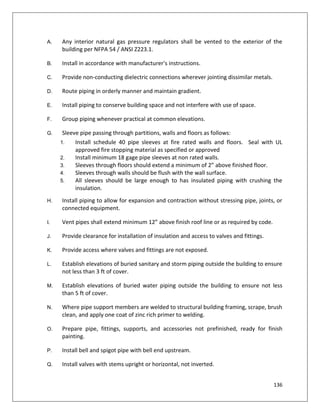 136
A. Any interior natural gas pressure regulators shall be vented to the exterior of the
building per NFPA 54 / ANSI Z223.1.
B. Install in accordance with manufacturer's instructions.
C. Provide non-conducting dielectric connections wherever jointing dissimilar metals.
D. Route piping in orderly manner and maintain gradient.
E. Install piping to conserve building space and not interfere with use of space.
F. Group piping whenever practical at common elevations.
G. Sleeve pipe passing through partitions, walls and floors as follows:
1. Install schedule 40 pipe sleeves at fire rated walls and floors. Seal with UL
approved fire stopping material as specified or approved
2. Install minimum 18 gage pipe sleeves at non rated walls.
3. Sleeves through floors should extend a minimum of 2” above finished floor.
4. Sleeves through walls should be flush with the wall surface.
5. All sleeves should be large enough to has insulated piping with crushing the
insulation.
H. Install piping to allow for expansion and contraction without stressing pipe, joints, or
connected equipment.
I. Vent pipes shall extend minimum 12” above finish roof line or as required by code.
J. Provide clearance for installation of insulation and access to valves and fittings.
K. Provide access where valves and fittings are not exposed.
L. Establish elevations of buried sanitary and storm piping outside the building to ensure
not less than 3 ft of cover.
M. Establish elevations of buried water piping outside the building to ensure not less
than 5 ft of cover.
N. Where pipe support members are welded to structural building framing, scrape, brush
clean, and apply one coat of zinc rich primer to welding.
O. Prepare pipe, fittings, supports, and accessories not prefinished, ready for finish
painting.
P. Install bell and spigot pipe with bell end upstream.
Q. Install valves with stems upright or horizontal, not inverted.
 