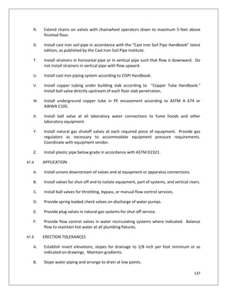 137
R. Extend chains on valves with chainwheel operators down to maximum 5-feet above
finished floor.
S. Install cast iron soil pipe in accordance with the “Cast Iron Soil Pipe Handbook” latest
edition, as published by the Cast Iron Soil Pipe Institute.
T. Install strainers in horizontal pipe or in vertical pipe such that flow is downward. Do
not install strainers in vertical pipe with flow upward.
U. Install cast iron piping system according to CISPI Handbook.
V. Install copper tubing under building slab according to "Copper Tube Handbook."
Install ball valve directly upstream of each floor slab penetration.
W. Install underground copper tube in PE encasement according to ASTM A 674 or
AWWA C105.
X. Install ball valve at all laboratory water connections to fume hoods and other
laboratory equipment.
Y. Install natural gas shutoff valves at each required piece of equipment. Provide gas
regulators as necessary to accommodate equipment pressure requirements.
Coordinate with equipment vendor.
Z. Install plastic pipe below grade in accordance with ASTM D2321.
41.4 APPLICATION
A. Install unions downstream of valves and at equipment or apparatus connections.
B. Install valves for shut-off and to isolate equipment, part of systems, and vertical risers.
C. Install ball valves for throttling, bypass, or manual flow control services.
D. Provide spring loaded check valves on discharge of water pumps.
E. Provide plug valves in natural gas systems for shut-off service.
F. Provide flow control valves in water recirculating systems where indicated. Balance
flow to maintain hot water at all plumbing fixtures.
41.5 ERECTION TOLERANCES
A. Establish invert elevations, slopes for drainage to 1/8 inch per foot minimum or as
indicated on drawings. Maintain gradients.
B. Slope water piping and arrange to drain at low points.
 