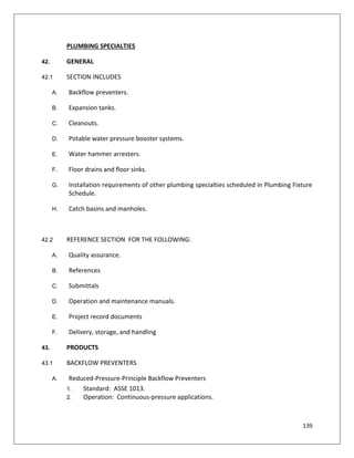 139
PLUMBING SPECIALTIES
42. GENERAL
42.1 SECTION INCLUDES
A. Backflow preventers.
B. Expansion tanks.
C. Cleanouts.
D. Potable water pressure booster systems.
E. Water hammer arresters.
F. Floor drains and floor sinks.
G. Installation requirements of other plumbing specialties scheduled in Plumbing Fixture
Schedule.
H. Catch basins and manholes.
42.2 REFERENCE SECTION FOR THE FOLLOWING:
A. Quality assurance.
B. References
C. Submittals
D. Operation and maintenance manuals.
E. Project record documents
F. Delivery, storage, and handling
43. PRODUCTS
43.1 BACKFLOW PREVENTERS
A. Reduced-Pressure-Principle Backflow Preventers
1. Standard: ASSE 1013.
2. Operation: Continuous-pressure applications.
 