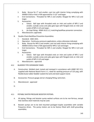 140
3. Body: Bronze for 2” and smaller; cast iron with interior lining complying with
AWWA C550 or that is FDA approved for 2-1/2” and larger.
4. End Connections: Threaded for NPS 2 and smaller; flanged for NPS 2-1/2 and
larger.
5. Accessories:
a. Valves: Ball type with threaded ends on inlet and outlet of NPS 2 and
smaller; outside screw and yoke gate-type with flanged ends on inlet and
outlet of NPS 2-1/2 and larger.
b. Air-Gap Fitting: ASME A112.1.2, matching backflow-preventer connection.
6. Manufacturers: approved.
B. Double-Check Backflow-Prevention Assemblies:
1. Standard: ASSE 1015.
2. Operation: Continuous-pressure applications, unless otherwise indicated.
3. Body: Bronze for NPS 2 and smaller; cast iron with interior lining complying with
AWWA C550 or that is FDA approved for NPS 2-1/2 and larger.
4. End Connections: Threaded for NPS 2 and smaller; flanged for NPS 2-1/2 and
larger.
5. Accessories:
a. Valves: Ball type with threaded ends on inlet and outlet of NPS 2 and
smaller; outside screw and yoke gate-type with flanged ends on inlet and
outlet of NPS 2-1/2 and larger.
6. Manufacturers: approved
43.2 BLADDER-TYPE EXPANSION TANKS
A. Construction: Welded steel, tested and stamped in accordance with ASME SEC 8 D;
supplied with National Board Form U 1, rated for working pressure of 125 psig, with
flexible butyl rubber bladder sealed into tank and steel support stand.
B. Accessories: Pressure gauge and air-charging fitting, tank drain.
C. Manufacturer: approved
D.
.
43.3 POTABLE WATER PRESSURE BOOSTER SYSTEMS.
A. All piping, fittings and booster pump wetted surfaces are to be non-ferrous, except
that stainless steel materials may be used.
B. Booster pumps are to be skid mounted packaged duplex assemblies with variable
frequency drives. The pump motors are to be factory fitted with shaft grounding
assemblies.
 
