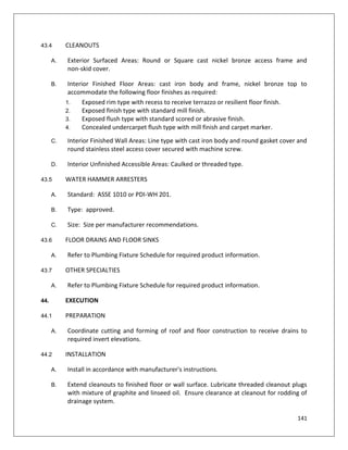 141
43.4 CLEANOUTS
A. Exterior Surfaced Areas: Round or Square cast nickel bronze access frame and
non-skid cover.
B. Interior Finished Floor Areas: cast iron body and frame, nickel bronze top to
accommodate the following floor finishes as required:
1. Exposed rim type with recess to receive terrazzo or resilient floor finish.
2. Exposed finish type with standard mill finish.
3. Exposed flush type with standard scored or abrasive finish.
4. Concealed undercarpet flush type with mill finish and carpet marker.
C. Interior Finished Wall Areas: Line type with cast iron body and round gasket cover and
round stainless steel access cover secured with machine screw.
D. Interior Unfinished Accessible Areas: Caulked or threaded type.
43.5 WATER HAMMER ARRESTERS
A. Standard: ASSE 1010 or PDI-WH 201.
B. Type: approved.
C. Size: Size per manufacturer recommendations.
43.6 FLOOR DRAINS AND FLOOR SINKS
A. Refer to Plumbing Fixture Schedule for required product information.
43.7 OTHER SPECIALTIES
A. Refer to Plumbing Fixture Schedule for required product information.
44. EXECUTION
44.1 PREPARATION
A. Coordinate cutting and forming of roof and floor construction to receive drains to
required invert elevations.
44.2 INSTALLATION
A. Install in accordance with manufacturer's instructions.
B. Extend cleanouts to finished floor or wall surface. Lubricate threaded cleanout plugs
with mixture of graphite and linseed oil. Ensure clearance at cleanout for rodding of
drainage system.
 