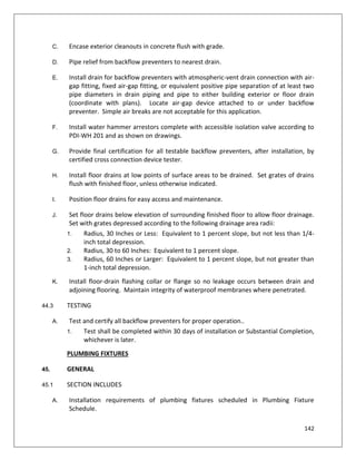 142
C. Encase exterior cleanouts in concrete flush with grade.
D. Pipe relief from backflow preventers to nearest drain.
E. Install drain for backflow preventers with atmospheric-vent drain connection with air-
gap fitting, fixed air-gap fitting, or equivalent positive pipe separation of at least two
pipe diameters in drain piping and pipe to either building exterior or floor drain
(coordinate with plans). Locate air-gap device attached to or under backflow
preventer. Simple air breaks are not acceptable for this application.
F. Install water hammer arrestors complete with accessible isolation valve according to
PDI-WH 201 and as shown on drawings.
G. Provide final certification for all testable backflow preventers, after installation, by
certified cross connection device tester.
H. Install floor drains at low points of surface areas to be drained. Set grates of drains
flush with finished floor, unless otherwise indicated.
I. Position floor drains for easy access and maintenance.
J. Set floor drains below elevation of surrounding finished floor to allow floor drainage.
Set with grates depressed according to the following drainage area radii:
1. Radius, 30 Inches or Less: Equivalent to 1 percent slope, but not less than 1/4-
inch total depression.
2. Radius, 30 to 60 Inches: Equivalent to 1 percent slope.
3. Radius, 60 Inches or Larger: Equivalent to 1 percent slope, but not greater than
1-inch total depression.
K. Install floor-drain flashing collar or flange so no leakage occurs between drain and
adjoining flooring. Maintain integrity of waterproof membranes where penetrated.
44.3 TESTING
A. Test and certify all backflow preventers for proper operation..
1. Test shall be completed within 30 days of installation or Substantial Completion,
whichever is later.
PLUMBING FIXTURES
45. GENERAL
45.1 SECTION INCLUDES
A. Installation requirements of plumbing fixtures scheduled in Plumbing Fixture
Schedule.
 