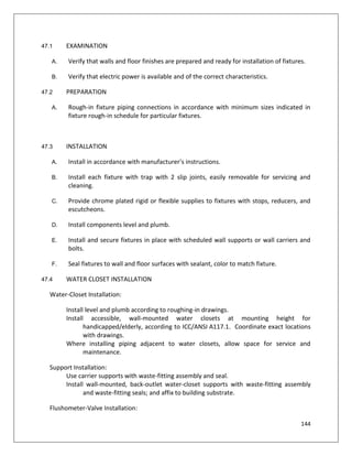 144
47.1 EXAMINATION
A. Verify that walls and floor finishes are prepared and ready for installation of fixtures.
B. Verify that electric power is available and of the correct characteristics.
47.2 PREPARATION
A. Rough-in fixture piping connections in accordance with minimum sizes indicated in
fixture rough-in schedule for particular fixtures.
47.3 INSTALLATION
A. Install in accordance with manufacturer's instructions.
B. Install each fixture with trap with 2 slip joints, easily removable for servicing and
cleaning.
C. Provide chrome plated rigid or flexible supplies to fixtures with stops, reducers, and
escutcheons.
D. Install components level and plumb.
E. Install and secure fixtures in place with scheduled wall supports or wall carriers and
bolts.
F. Seal fixtures to wall and floor surfaces with sealant, color to match fixture.
47.4 WATER CLOSET INSTALLATION
Water-Closet Installation:
Install level and plumb according to roughing-in drawings.
Install accessible, wall-mounted water closets at mounting height for
handicapped/elderly, according to ICC/ANSI A117.1. Coordinate exact locations
with drawings.
Where installing piping adjacent to water closets, allow space for service and
maintenance.
Support Installation:
Use carrier supports with waste-fitting assembly and seal.
Install wall-mounted, back-outlet water-closet supports with waste-fitting assembly
and waste-fitting seals; and affix to building substrate.
Flushometer-Valve Installation:
 