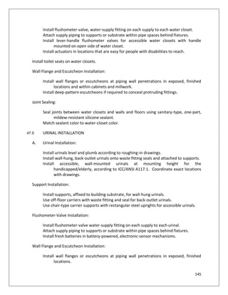 145
Install flushometer-valve, water-supply fitting on each supply to each water closet.
Attach supply piping to supports or substrate within pipe spaces behind fixtures.
Install lever-handle flushometer valves for accessible water closets with handle
mounted on open side of water closet.
Install actuators in locations that are easy for people with disabilities to reach.
Install toilet seats on water closets.
Wall Flange and Escutcheon Installation:
Install wall flanges or escutcheons at piping wall penetrations in exposed, finished
locations and within cabinets and millwork.
Install deep-pattern escutcheons if required to conceal protruding fittings.
Joint Sealing:
Seal joints between water closets and walls and floors using sanitary-type, one-part,
mildew-resistant silicone sealant.
Match sealant color to water-closet color.
47.5 URINAL INSTALLATION
A. Urinal Installation:
Install urinals level and plumb according to roughing-in drawings.
Install wall-hung, back-outlet urinals onto waste fitting seals and attached to supports.
Install accessible, wall-mounted urinals at mounting height for the
handicapped/elderly, according to ICC/ANSI A117.1. Coordinate exact locations
with drawings.
Support Installation:
Install supports, affixed to building substrate, for wall-hung urinals.
Use off-floor carriers with waste fitting and seal for back-outlet urinals.
Use chair-type carrier supports with rectangular steel uprights for accessible urinals.
Flushometer-Valve Installation:
Install flushometer-valve water-supply fitting on each supply to each urinal.
Attach supply piping to supports or substrate within pipe spaces behind fixtures.
Install fresh batteries in battery-powered, electronic-sensor mechanisms.
Wall Flange and Escutcheon Installation:
Install wall flanges or escutcheons at piping wall penetrations in exposed, finished
locations.
 