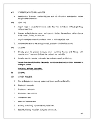 147
47.7 INTERFACE WITH OTHER PRODUCTS
A. Review shop drawings. Confirm location and size of fixtures and openings before
rough-in and installation.
47.8 ADJUSTING
A. Adjust stops or valves for intended water flow rate to fixtures without splashing,
noise, or overflow.
B. Operate and adjust water closets and controls. Replace damaged and malfunctioning
water closets, fittings, and controls.
C. Adjust water pressure at flushometer valves to produce proper flow.
D. Install fresh batteries in battery-powered, electronic-sensor mechanisms.
47.9 CLEANING
A. Directly prior to project turnover, clean plumbing fixtures and fittings with
manufacturers' recommended cleaning methods and materials.
B. Install protective covering for installed water closets, urinals, and fittings.
Do not allow use of plumbing fixtures for use during construction unless approved in
writing by Owner
PLUMBING HANGER & SUPPORT
48. GENERAL
48.1 SECTION INCLUDES
A. Pipe and equipment hangers, supports, anchors, saddles and shields.
B. Equipment supports.
C. Equipment roof curbs.
D. Equipment roof supports.
E. Sleeves and seals.
F. Mechanical sleeve seals.
G. Flashing and sealing equipment and pipe stacks.
H. Sealants, firestop insulation, putty and compounds.
 