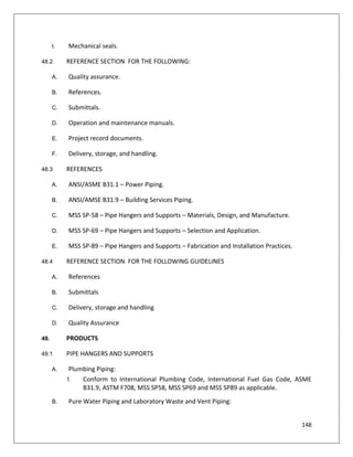 148
I. Mechanical seals.
48.2 REFERENCE SECTION FOR THE FOLLOWING:
A. Quality assurance.
B. References.
C. Submittals.
D. Operation and maintenance manuals.
E. Project record documents.
F. Delivery, storage, and handling.
48.3 REFERENCES
A. ANSI/ASME B31.1 – Power Piping.
B. ANSI/AMSE B31.9 – Building Services Piping.
C. MSS SP-58 – Pipe Hangers and Supports – Materials, Design, and Manufacture.
D. MSS SP-69 – Pipe Hangers and Supports – Selection and Application.
E. MSS SP-89 – Pipe Hangers and Supports – Fabrication and Installation Practices.
48.4 REFERENCE SECTION FOR THE FOLLOWING GUIDELINES
A. References
B. Submittals
C. Delivery, storage and handling
D. Quality Assurance
49. PRODUCTS
49.1 PIPE HANGERS AND SUPPORTS
A. Plumbing Piping:
1. Conform to International Plumbing Code, International Fuel Gas Code, ASME
B31.9, ASTM F708, MSS SP58, MSS SP69 and MSS SP89 as applicable.
B. Pure Water Piping and Laboratory Waste and Vent Piping:
 