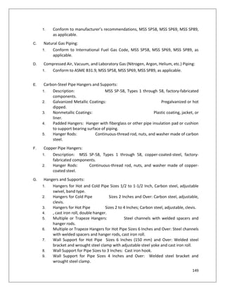 149
1. Conform to manufacturer’s recommendations, MSS SP58, MSS SP69, MSS SP89,
as applicable.
C. Natural Gas Piping:
1. Conform to International Fuel Gas Code, MSS SP58, MSS SP69, MSS SP89, as
applicable.
D. Compressed Air, Vacuum, and Laboratory Gas (Nitrogen, Argon, Helium, etc.) Piping:
1. Conform to ASME B31.9, MSS SP58, MSS SP69, MSS SP89, as applicable.
E. Carbon-Steel Pipe Hangers and Supports:
1. Description: MSS SP-58, Types 1 through 58, factory-fabricated
components.
2. Galvanized Metallic Coatings: Pregalvanized or hot
dipped.
3. Nonmetallic Coatings: Plastic coating, jacket, or
liner.
4. Padded Hangers: Hanger with fiberglass or other pipe insulation pad or cushion
to support bearing surface of piping.
5. Hanger Rods: Continuous-thread rod, nuts, and washer made of carbon
steel.
F. Copper Pipe Hangers:
1. Description: MSS SP-58, Types 1 through 58, copper-coated-steel, factory-
fabricated components.
2. Hanger Rods: Continuous-thread rod, nuts, and washer made of copper-
coated steel.
G. Hangers and Supports:
1. Hangers for Hot and Cold Pipe Sizes 1/2 to 1-1/2 Inch, Carbon steel, adjustable
swivel, band type.
2. Hangers for Cold Pipe Sizes 2 Inches and Over: Carbon steel, adjustable,
clevis.
3. Hangers for Hot Pipe Sizes 2 to 4 Inches; Carbon steel, adjustable, clevis.
4. , cast iron roll, double hanger.
5. Multiple or Trapeze Hangers: Steel channels with welded spacers and
hanger rods.
6. Multiple or Trapeze Hangers for Hot Pipe Sizes 6 Inches and Over: Steel channels
with welded spacers and hanger rods, cast iron roll.
7. Wall Support for Hot Pipe Sizes 6 Inches (150 mm) and Over: Welded steel
bracket and wrought steel clamp with adjustable steel yoke and cast iron roll.
8. Wall Support for Pipe Sizes to 3 Inches: Cast iron hook.
9. Wall Support for Pipe Sizes 4 Inches and Over: Welded steel bracket and
wrought steel clamp.
 