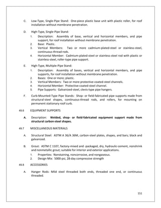 151
C. Low-Type, Single-Pipe Stand: One-piece plastic base unit with plastic roller, for roof
installation without membrane penetration.
D. High-Type, Single-Pipe Stand:
1. Description: Assembly of base, vertical and horizontal members, and pipe
support, for roof installation without membrane penetration.
2. Base: Plastic.
3. Vertical Members: Two or more cadmium-plated-steel or stainless-steel,
continuous-thread rods.
4. Horizontal Member: Cadmium-plated-steel or stainless-steel rod with plastic or
stainless-steel, roller-type pipe support.
E. High-Type, Multiple-Pipe Stand:
1. Description: Assembly of bases, vertical and horizontal members, and pipe
supports, for roof installation without membrane penetration.
2. Bases: One or more; plastic.
3. Vertical Members: Two or more protective-coated-steel channels.
4. Horizontal Member: Protective-coated-steel channel.
5. Pipe Supports: Galvanized-steel, clevis-type pipe hangers.
F. Curb-Mounted-Type Pipe Stands: Shop- or field-fabricated pipe supports made from
structural-steel shapes, continuous-thread rods, and rollers, for mounting on
permanent stationary roof curb.
49.6 EQUIPMENT SUPPORTS
A. Description: Welded, shop- or field-fabricated equipment support made from
structural carbon-steel shapes.
49.7 MISCELLANEOUS MATERIALS
A. Structural Steel: ASTM A 36/A 36M, carbon-steel plates, shapes, and bars; black and
galvanized.
B. Grout: ASTM C 1107, factory-mixed and -packaged, dry, hydraulic-cement, nonshrink
and nonmetallic grout; suitable for interior and exterior applications.
1. Properties: Nonstaining, noncorrosive, and nongaseous.
2. Design Mix: 5000-psi, 28-day compressive strength
49.8 ACCESSORIES
A. Hanger Rods: Mild steel threaded both ends, threaded one end, or continuous
threaded.
 