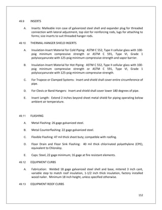 152
49.9 INSERTS
A. Inserts: Malleable iron case of galvanized steel shell and expander plug for threaded
connection with lateral adjustment, top slot for reinforcing rods, lugs for attaching to
forms; size inserts to suit threaded hanger rods.
49.10 THERMAL-HANGER SHIELD INSERTS
A. Insulation-Insert Material for Cold Piping: ASTM C 552, Type II cellular glass with 100-
psig minimum compressive strength or ASTM C 591, Type VI, Grade 1
polyisocyanurate with 125-psig minimum compressive strength and vapor barrier.
B. Insulation-Insert Material for Hot Piping: ASTM C 552, Type II cellular glass with 100-
psig minimum compressive strength or ASTM C 591, Type VI, Grade 1
polyisocyanurate with 125-psig minimum compressive strength.
C. For Trapeze or Clamped Systems: Insert and shield shall cover entire circumference of
pipe.
D. For Clevis or Band Hangers: Insert and shield shall cover lower 180 degrees of pipe.
E. Insert Length: Extend 2 inches beyond sheet metal shield for piping operating below
ambient air temperature.
49.11 FLASHING
A. Metal Flashing: 26 gage galvanized steel.
B. Metal Counterflashing: 22 gage galvanized steel.
C. Flexible Flashing: 47 mil thick sheet buty; compatible with roofing.
D. Floor Drain and Floor Sink Flashing: 40 mil thick chlorinated polyethylene (CPE),
equivalent to Chloraloy.
E. Caps: Steel, 22 gage minimum; 16 gage at fire resistant elements.
49.12 EQUIPMENT CURBS
A. Fabrication: Welded 18 gage galvanized steel shell and base, mitered 3 inch cant,
variable step to match roof insulation, 1-1/2 inch thick insulation, factory installed
wood nailer. Minimum 18 inch height, unless specified otherwise.
49.13 EQUIPMENT ROOF CURBS
 