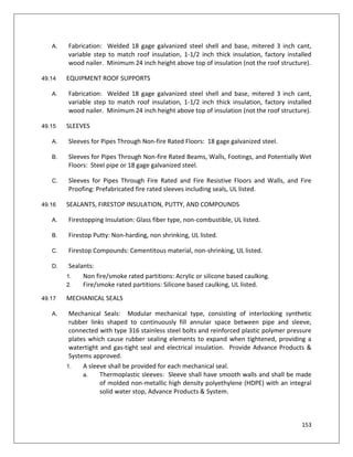 153
A. Fabrication: Welded 18 gage galvanized steel shell and base, mitered 3 inch cant,
variable step to match roof insulation, 1-1/2 inch thick insulation, factory installed
wood nailer. Minimum 24 inch height above top of insulation (not the roof structure).
49.14 EQUIPMENT ROOF SUPPORTS
A. Fabrication: Welded 18 gage galvanized steel shell and base, mitered 3 inch cant,
variable step to match roof insulation, 1-1/2 inch thick insulation, factory installed
wood nailer. Minimum 24 inch height above top of insulation (not the roof structure).
49.15 SLEEVES
A. Sleeves for Pipes Through Non-fire Rated Floors: 18 gage galvanized steel.
B. Sleeves for Pipes Through Non-fire Rated Beams, Walls, Footings, and Potentially Wet
Floors: Steel pipe or 18 gage galvanized steel.
C. Sleeves for Pipes Through Fire Rated and Fire Resistive Floors and Walls, and Fire
Proofing: Prefabricated fire rated sleeves including seals, UL listed.
49.16 SEALANTS, FIRESTOP INSULATION, PUTTY, AND COMPOUNDS
A. Firestopping Insulation: Glass fiber type, non-combustible, UL listed.
B. Firestop Putty: Non-harding, non shrinking, UL listed.
C. Firestop Compounds: Cementitous material, non-shrinking, UL listed.
D. Sealants:
1. Non fire/smoke rated partitions: Acrylic or silicone based caulking.
2. Fire/smoke rated partitions: Silicone based caulking, UL listed.
49.17 MECHANICAL SEALS
A. Mechanical Seals: Modular mechanical type, consisting of interlocking synthetic
rubber links shaped to continuously fill annular space between pipe and sleeve,
connected with type 316 stainless steel bolts and reinforced plastic polymer pressure
plates which cause rubber sealing elements to expand when tightened, providing a
watertight and gas-tight seal and electrical insulation. Provide Advance Products &
Systems approved.
1. A sleeve shall be provided for each mechanical seal.
a. Thermoplastic sleeves: Sleeve shall have smooth walls and shall be made
of molded non-metallic high density polyethylene (HDPE) with an integral
solid water stop, Advance Products & System.
 