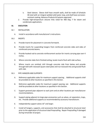 154
b. Steel sleeves: Sleeve shall have smooth walls, shall be made of Schedule
40 steel with an integral welded solid water stop, and shall have corrosion-
resistant coating, Advance Products & Systems approved
2. Provide high-temperature silicone links rated for 400 Deg. F for steam and
condensate applications.
50. EXECUTION
50.1 INSTALLATION
A. Install in accordance with manufacturer's instructions.
50.2 INSERTS
A. Provide inserts for placement in concrete formwork.
B. Provide inserts for suspending hangers from reinforced concrete slabs and sides of
reinforced concrete beams.
C. Provide hooked rod to concrete reinforcement section for inserts carrying pipe over 4
inches.
D. Where concrete slabs form finished ceiling, locate inserts flush with slab surface.
E. Where inserts are omitted, drill through concrete slab from below and provide
through-bolt with recessed square steel plate and nut recessed into and grouted flush
with slab.
50.3 PIPE HANGERS AND SUPPORTS
A. Reference applicable codes for maximum support spacing; . Additional supports shall
be provided at other locations as specified in this Section.
B. Reference applicable codes for maximum support spacing; see Additional supports
shall be provided at other locations as specified in this Section.
C. Support grooved pipe adjacent to each joint and at other locations per manufacturer
recommendations.
D. Support piping adjacent to large pipe accessories such as valves, air separators, traps,
etc. Provide additional supports as recommended by accessory manufacturer.
E. Independently support valves 16” and larger.
F. Install all hangers, supports, and accessories that shall be attached to structural steel
prior to the application of structural steel fireproofing. Repair fireproofing if damaged
during remainder of project.
 