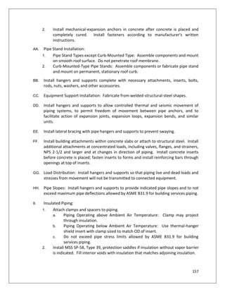 157
2. Install mechanical-expansion anchors in concrete after concrete is placed and
completely cured. Install fasteners according to manufacturer's written
instructions.
AA. Pipe Stand Installation:
1. Pipe Stand Types except Curb-Mounted Type: Assemble components and mount
on smooth roof surface. Do not penetrate roof membrane.
2. Curb-Mounted-Type Pipe Stands: Assemble components or fabricate pipe stand
and mount on permanent, stationary roof curb.
BB. Install hangers and supports complete with necessary attachments, inserts, bolts,
rods, nuts, washers, and other accessories.
CC. Equipment Support Installation: Fabricate from welded-structural-steel shapes.
DD. Install hangers and supports to allow controlled thermal and seismic movement of
piping systems, to permit freedom of movement between pipe anchors, and to
facilitate action of expansion joints, expansion loops, expansion bends, and similar
units.
EE. Install lateral bracing with pipe hangers and supports to prevent swaying.
FF. Install building attachments within concrete slabs or attach to structural steel. Install
additional attachments at concentrated loads, including valves, flanges, and strainers,
NPS 2-1/2 and larger and at changes in direction of piping. Install concrete inserts
before concrete is placed; fasten inserts to forms and install reinforcing bars through
openings at top of inserts.
GG. Load Distribution: Install hangers and supports so that piping live and dead loads and
stresses from movement will not be transmitted to connected equipment.
HH. Pipe Slopes: Install hangers and supports to provide indicated pipe slopes and to not
exceed maximum pipe deflections allowed by ASME B31.9 for building services piping.
II. Insulated Piping:
1. Attach clamps and spacers to piping.
a. Piping Operating above Ambient Air Temperature: Clamp may project
through insulation.
b. Piping Operating below Ambient Air Temperature: Use thermal-hanger
shield insert with clamp sized to match OD of insert.
c. Do not exceed pipe stress limits allowed by ASME B31.9 for building
services piping.
2. Install MSS SP-58, Type 39, protection saddles if insulation without vapor barrier
is indicated. Fill interior voids with insulation that matches adjoining insulation.
 