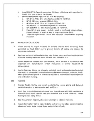 158
3. Install MSS SP-58, Type 40, protective shields on cold piping with vapor barrier.
Shields shall span an arc of 180 degrees.
4. Shield Dimensions for Pipe: Not less than the following:
a. NPS 1/4 to NPS 3-1/2: 12 inches long and 0.048 inch thick.
b. NPS 4: 12 inches long and 0.06 inch thick.
c. NPS 5 and NPS 6: 18 inches long and 0.06 inch thick.
d. NPS 8 to NPS 14: 24 inches long and 0.075 inch thick.
e. NPS 16 to NPS 24: 24 inches long and 0.105 inch thick.
f. Pipes NPS 8 and Larger: Include wood or reinforced calcium-silicate-
insulation inserts of length at least as long as protective shield.
g. Thermal-Hanger Shields: Install with insulation same thickness as piping
insulation.
50.4 INSTALLATION OF ANCHORS
A. Install anchors at proper locations to prevent stresses from exceeding those
permitted by ASME B31.9 and to prevent transfer of loading and stresses to
connected equipment.
B. Fabricate and install anchors by welding steel shapes, plates, and bars to piping and to
structure. Comply with ASME B31.9 and with AWS Standards D1.1.
C. Where expansion compensators are indicated, install anchors in accordance with
expansion unit manufacturer's written instructions to control movement to
compensators.
D. Anchor Spacings: Where not otherwise indicated, install anchors at ends of principal
pipe runs, at intermediate points in pipe runs between expansion loops and bends.
Make provisions for preset of anchors as required to accommodate both expansion
and contraction of piping.
50.5 FLASHING
A. Provide flexible flashing and metal counterflashing where piping and ductwork
penetrate weather or waterproofed walls and floors.
B. Flash floor drains in floors with topping over finished areas with CPE membrane, a
minimum of 12 inches clear on sides with minimum 36 x 36 inch sheet size. Fasten
flashing to drain clamp device.
C. Seal floor, shower, mop sink, etc. drains watertight to adjacent materials.
D. Adjust storm collars tight to pipe with bolts; caulk around top edge. Use storm collars
above roof jacks. Screw vertical flange section to face of curb.
 
