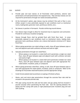 159
50.6 SLEEVES
A. Provide pipe and duct sleeves at all fire/smoke rated partitions, exterior wall
penetrations and wall penetrations into exposed areas. Pipe and duct sleeves are not
required for penetrations through non-rated concealed partitions.
B. At the Contractor’s option, pipe sleeves may be omitted if the wall or floor is core
drilled, except in areas potentially exposed to wet conditions (such as mechanical
rooms, loading dock, generator room, penthouse, kitchen, etc.).
C. Set sleeves in position in formwork. Provide reinforcing around sleeves.
D. Size sleeves large enough to allow for movement due to expansion and contraction.
Provide for continuous insulation wrapping.
E. Sleeves through floors shall be grinded flush with finish floor level. In areas
potentially exposed to wet conditions (such as mechanical rooms, loading dock,
generator room, penthouse, kitchen, etc.), sleeve shall extend a minimum of 2” above
finish floor.
F. Where piping penetrates non-rated ceilings or walls, close off space between pipe or
duct and adjacent work with urethane rod stock and caulk air tight.
G. Seal pipe penetrations through non-rated floors.
1. Where piping is not located in a rated shaft and it penetrates a single non-rated
floor, close off space between pipe and adjacent work with urethane rod stock
and caulk air tight.
2. Where piping is not located in a rated shaft and it penetrates multiple non-rated
floors, close off space between pipe and adjacent work with appropriate fire-
rated sealant, insulation, putty, or compound.
H. Where piping penetrates rated floor, ceiling, or wall, close off space between pipe or
duct with appropriate fire rated sealant, insulation, putty or compound. Refer to the
Drawings for fire/smoke rated wall locations and the appropriate ratings.
I. Install chrome plated steel escutcheons on piping at finished surfaces.
J. Waste, vent and storm pipe penetrations through the concrete floor slab shall be
encased in the poured concrete slab.
K. PVC pipe casing around the cold and hot water and gas piping shall be encased in
poured concrete when penetrating the floor slab. Seal the opening between the
piping and PVC casing with putty or rigid polyisocyanurate insulation plug and seal
with caulking.
 