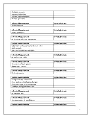 16
Duct access doors
Duct test hole plugs
Volume control dampers
Damper quadrants
Submittal Requirement: Date Submitted:
Mixed flow fans
Submittal Requirement: Date Submitted:
Power ventilators
Submittal Requirement: Date Submitted:
Air terminal units and accessories
Submittal Requirement: Date Submitted:
Laboratory airflow control system air valves
LACS controls
LACS miscellaneous components
Submittal Requirement: Date Submitted:
Air outlets and inlets
Submittal Requirement: Date Submitted:
Generator exhaust system
Grease duct system
Submittal Requirement: Date Submitted:
Heat exchangers
Submittal Requirement: Date Submitted:
Energy recovery wheel units
Fixed-plate sensible heat exchangers
Fixed-plate total heat exchangers
Packaged energy recovery units
Submittal Requirement: Date Submitted:
Air handling units
Submittal Requirement: Date Submitted:
Computer room air-conditioners
Submittal Requirement: Date Submitted:
 