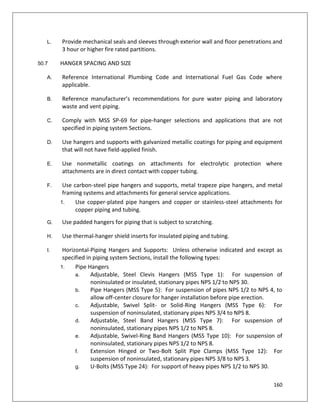 160
L. Provide mechanical seals and sleeves through exterior wall and floor penetrations and
3 hour or higher fire rated partitions.
50.7 HANGER SPACING AND SIZE
A. Reference International Plumbing Code and International Fuel Gas Code where
applicable.
B. Reference manufacturer’s recommendations for pure water piping and laboratory
waste and vent piping.
C. Comply with MSS SP-69 for pipe-hanger selections and applications that are not
specified in piping system Sections.
D. Use hangers and supports with galvanized metallic coatings for piping and equipment
that will not have field-applied finish.
E. Use nonmetallic coatings on attachments for electrolytic protection where
attachments are in direct contact with copper tubing.
F. Use carbon-steel pipe hangers and supports, metal trapeze pipe hangers, and metal
framing systems and attachments for general service applications.
1. Use copper-plated pipe hangers and copper or stainless-steel attachments for
copper piping and tubing.
G. Use padded hangers for piping that is subject to scratching.
H. Use thermal-hanger shield inserts for insulated piping and tubing.
I. Horizontal-Piping Hangers and Supports: Unless otherwise indicated and except as
specified in piping system Sections, install the following types:
1. Pipe Hangers
a. Adjustable, Steel Clevis Hangers (MSS Type 1): For suspension of
noninsulated or insulated, stationary pipes NPS 1/2 to NPS 30.
b. Pipe Hangers (MSS Type 5): For suspension of pipes NPS 1/2 to NPS 4, to
allow off-center closure for hanger installation before pipe erection.
c. Adjustable, Swivel Split- or Solid-Ring Hangers (MSS Type 6): For
suspension of noninsulated, stationary pipes NPS 3/4 to NPS 8.
d. Adjustable, Steel Band Hangers (MSS Type 7): For suspension of
noninsulated, stationary pipes NPS 1/2 to NPS 8.
e. Adjustable, Swivel-Ring Band Hangers (MSS Type 10): For suspension of
noninsulated, stationary pipes NPS 1/2 to NPS 8.
f. Extension Hinged or Two-Bolt Split Pipe Clamps (MSS Type 12): For
suspension of noninsulated, stationary pipes NPS 3/8 to NPS 3.
g. U-Bolts (MSS Type 24): For support of heavy pipes NPS 1/2 to NPS 30.
 