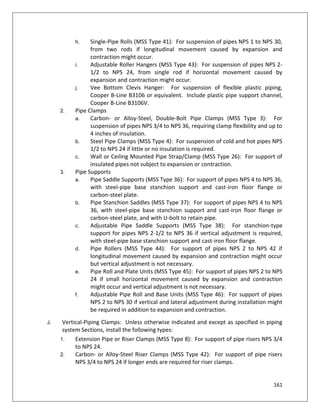 161
h. Single-Pipe Rolls (MSS Type 41): For suspension of pipes NPS 1 to NPS 30,
from two rods if longitudinal movement caused by expansion and
contraction might occur.
i. Adjustable Roller Hangers (MSS Type 43): For suspension of pipes NPS 2-
1/2 to NPS 24, from single rod if horizontal movement caused by
expansion and contraction might occur.
j. Vee Bottom Clevis Hanger: For suspension of flexible plastic piping,
Cooper B-Line B3106 or equivalent. Include plastic pipe support channel,
Cooper B-Line B3106V.
2. Pipe Clamps
a. Carbon- or Alloy-Steel, Double-Bolt Pipe Clamps (MSS Type 3): For
suspension of pipes NPS 3/4 to NPS 36, requiring clamp flexibility and up to
4 inches of insulation.
b. Steel Pipe Clamps (MSS Type 4): For suspension of cold and hot pipes NPS
1/2 to NPS 24 if little or no insulation is required.
c. Wall or Ceiling Mounted Pipe Strap/Clamp (MSS Type 26): For support of
insulated pipes not subject to expansion or contraction.
3. Pipe Supports
a. Pipe Saddle Supports (MSS Type 36): For support of pipes NPS 4 to NPS 36,
with steel-pipe base stanchion support and cast-iron floor flange or
carbon-steel plate.
b. Pipe Stanchion Saddles (MSS Type 37): For support of pipes NPS 4 to NPS
36, with steel-pipe base stanchion support and cast-iron floor flange or
carbon-steel plate, and with U-bolt to retain pipe.
c. Adjustable Pipe Saddle Supports (MSS Type 38): For stanchion-type
support for pipes NPS 2-1/2 to NPS 36 if vertical adjustment is required,
with steel-pipe base stanchion support and cast-iron floor flange.
d. Pipe Rollers (MSS Type 44): For support of pipes NPS 2 to NPS 42 if
longitudinal movement caused by expansion and contraction might occur
but vertical adjustment is not necessary.
e. Pipe Roll and Plate Units (MSS Type 45): For support of pipes NPS 2 to NPS
24 if small horizontal movement caused by expansion and contraction
might occur and vertical adjustment is not necessary.
f. Adjustable Pipe Roll and Base Units (MSS Type 46): For support of pipes
NPS 2 to NPS 30 if vertical and lateral adjustment during installation might
be required in addition to expansion and contraction.
J. Vertical-Piping Clamps: Unless otherwise indicated and except as specified in piping
system Sections, install the following types:
1. Extension Pipe or Riser Clamps (MSS Type 8): For support of pipe risers NPS 3/4
to NPS 24.
2. Carbon- or Alloy-Steel Riser Clamps (MSS Type 42): For support of pipe risers
NPS 3/4 to NPS 24 if longer ends are required for riser clamps.
 