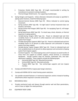 163
2. Protection Shields (MSS Type 40): Of length recommended in writing by
manufacturer to prevent crushing insulation.
3. Thermal-Hanger Shield Inserts: For supporting insulated pipe.
N. Spring Hangers and Supports: Unless otherwise indicated and except as specified in
piping system Sections, install the following types:
1. Restraint-Control Devices (MSS Type 47): Where indicated to control piping
movement.
2. Spring Cushions (MSS Type 48): For light loads if vertical movement does not
exceed 1-1/4 inches.
3. Spring-Cushion Roll Hangers (MSS Type 49): For equipping Type 41, roll hanger
with springs.
4. Spring Sway Braces (MSS Type 50): To retard sway, shock, vibration, or thermal
expansion in piping systems.
5. Variable-Spring Hangers (MSS Type 51): Preset to indicated load and limit
variability factor to 25 percent to allow expansion and contraction of piping
system from hanger.
6. Variable-Spring Base Supports (MSS Type 52): Preset to indicated load and limit
variability factor to 25 percent to allow expansion and contraction of piping
system from base support.
7. Variable-Spring Trapeze Hangers (MSS Type 53): Preset to indicated load and
limit variability factor to 25 percent to allow expansion and contraction of piping
system from trapeze support.
8. Constant Supports: For critical piping stress and if necessary to avoid transfer of
stress from one support to another support, critical terminal, or connected
equipment. Include auxiliary stops for erection, hydrostatic test, and load-
adjustment capability. These supports include the following types:
a. Horizontal (MSS Type 54): Mounted horizontally.
b. Vertical (MSS Type 55): Mounted vertically.
c. Trapeze (MSS Type 56): Two vertical-type supports and one trapeze
member.
O. Comply with MSS SP-69 for trapeze pipe-hanger selections.
P. Comply with MFMA-103 for metal framing system selections.
Q. Use powder-actuated fasteners or mechanical-expansion anchors instead of building
attachments where required in concrete construction.
50.8 MECHANICAL SEALS
A. Provide mechanical seals and sleeves through exterior wall and floor penetrations,
and in 3-hour or higher fire rated partitions.
50.9 EQUIPMENT ROOF CURBS
 