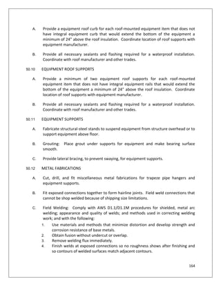 164
A. Provide a equipment roof curb for each roof-mounted equipment item that does not
have integral equipment curb that would extend the bottom of the equipment a
minimum of 24” above the roof insulation. Coordinate location of roof supports with
equipment manufacturer.
B. Provide all necessary sealants and flashing required for a waterproof installation.
Coordinate with roof manufacturer and other trades.
50.10 EQUIPMENT ROOF SUPPORTS
A. Provide a minimum of two equipment roof supports for each roof-mounted
equipment item that does not have integral equipment rails that would extend the
bottom of the equipment a minimum of 24” above the roof insulation. Coordinate
location of roof supports with equipment manufacturer.
B. Provide all necessary sealants and flashing required for a waterproof installation.
Coordinate with roof manufacturer and other trades.
50.11 EQUIPMENT SUPPORTS
A. Fabricate structural-steel stands to suspend equipment from structure overhead or to
support equipment above floor.
B. Grouting: Place grout under supports for equipment and make bearing surface
smooth.
C. Provide lateral bracing, to prevent swaying, for equipment supports.
50.12 METAL FABRICATIONS
A. Cut, drill, and fit miscellaneous metal fabrications for trapeze pipe hangers and
equipment supports.
B. Fit exposed connections together to form hairline joints. Field weld connections that
cannot be shop welded because of shipping size limitations.
C. Field Welding: Comply with AWS D1.1/D1.1M procedures for shielded, metal arc
welding; appearance and quality of welds; and methods used in correcting welding
work; and with the following:
1. Use materials and methods that minimize distortion and develop strength and
corrosion resistance of base metals.
2. Obtain fusion without undercut or overlap.
3. Remove welding flux immediately.
4. Finish welds at exposed connections so no roughness shows after finishing and
so contours of welded surfaces match adjacent contours.
 